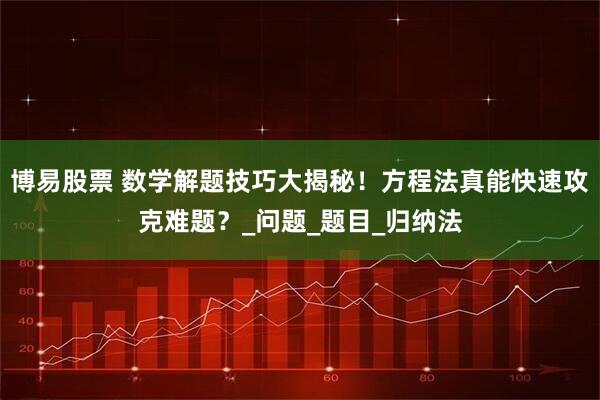 博易股票 数学解题技巧大揭秘！方程法真能快速攻克难题？_问题_题目_归纳法