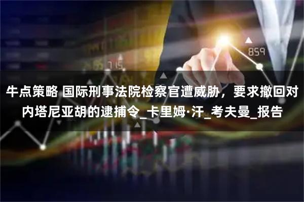 牛点策略 国际刑事法院检察官遭威胁，要求撤回对内塔尼亚胡的逮捕令_卡里姆·汗_考夫曼_报告