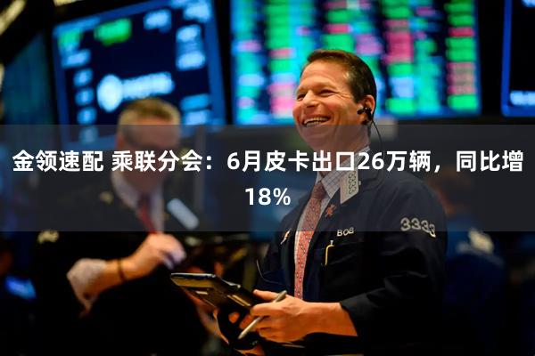 金领速配 乘联分会：6月皮卡出口26万辆，同比增18%