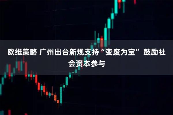 欧维策略 广州出台新规支持“变废为宝” 鼓励社会资本参与