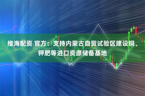 维海配资 官方：支持内蒙古自贸试验区建设铜、钾肥等进口资源储备基地