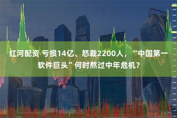 红河配资 亏损14亿、怒裁2200人，“中国第一软件巨头”何时熬过中年危机？
