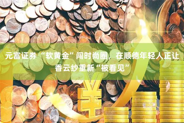 元富证券 “软黄金”闯时尚圈，在顺德年轻人正让香云纱重新“被看见”