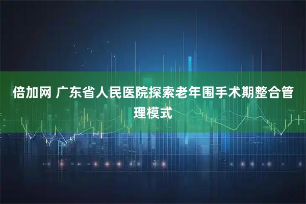 倍加网 广东省人民医院探索老年围手术期整合管理模式