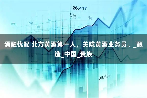 涌融优配 北方黄酒第一人，关陇黄酒业务员。_酿造_中国_贵族