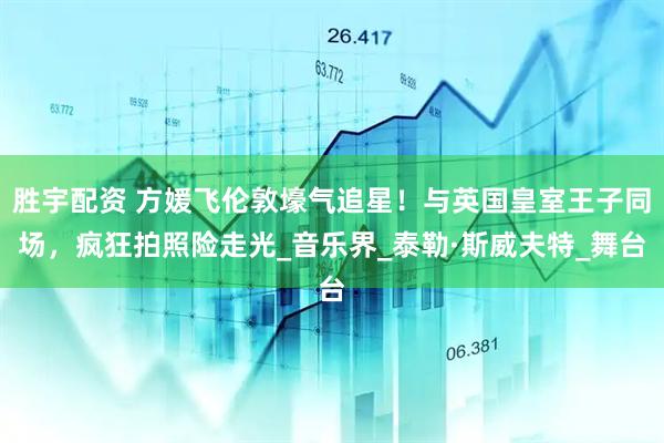 胜宇配资 方媛飞伦敦壕气追星!与英国皇室王子同场,疯狂拍照险走光_音乐界_泰勒·斯威夫特_舞台