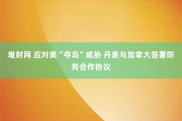 堆财网 应对美“夺岛”威胁 丹麦与加拿大签署防务合作协议
