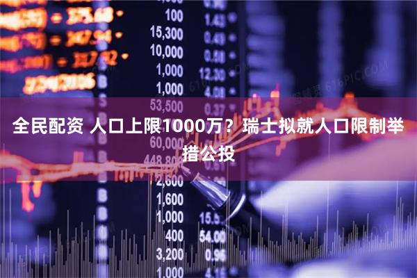 全民配资 人口上限1000万？瑞士拟就人口限制举措公投