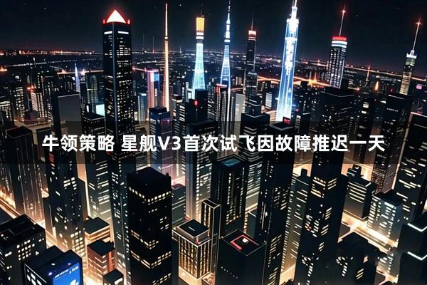 牛领策略 星舰V3首次试飞因故障推迟一天