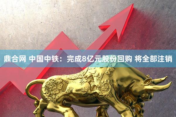 鼎合网 中国中铁：完成8亿元股份回购 将全部注销