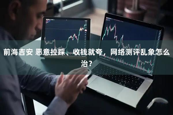 前海吉安 恶意拉踩、收钱就夸，网络测评乱象怎么治？