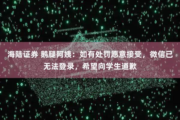 海陆证券 鹅腿阿姨：如有处罚愿意接受，微信已无法登录，希望向学生道歉