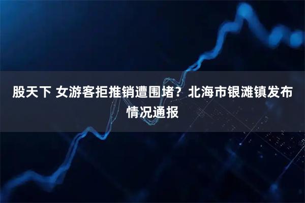 股天下 女游客拒推销遭围堵？北海市银滩镇发布情况通报