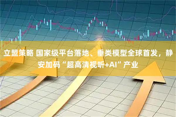 立盟策略 国家级平台落地、垂类模型全球首发，静安加码“超高清视听+AI”产业
