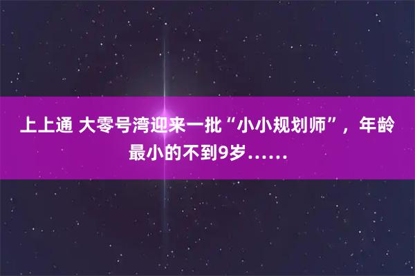 上上通 大零号湾迎来一批“小小规划师”，年龄最小的不到9岁……