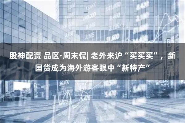 股神配资 品区·周末侃| 老外来沪“买买买”，新国货成为海外游客眼中“新特产”