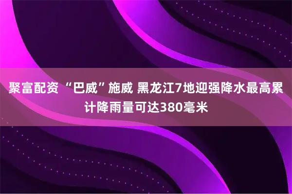 聚富配资 “巴威”施威 黑龙江7地迎强降水最高累计降雨量可达380毫米