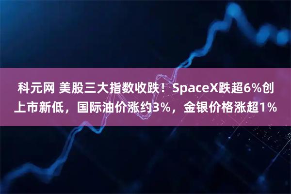 科元网 美股三大指数收跌！SpaceX跌超6%创上市新低，国际油价涨约3%，金银价格涨超1%