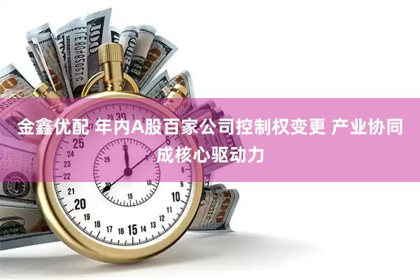 金鑫优配 年内A股百家公司控制权变更 产业协同成核心驱动力