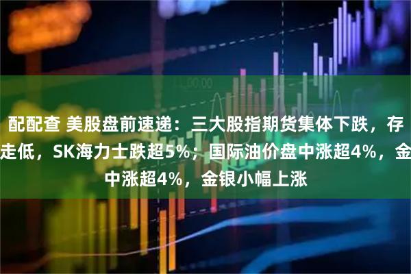 配配查 美股盘前速递：三大股指期货集体下跌，存储芯片板块走低，SK海力士跌超5%；国际油价盘中涨超4%，金银小幅上涨